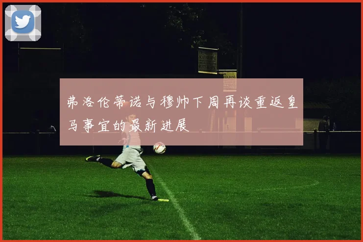 弗洛伦蒂诺与穆帅下周再谈重返皇马事宜的最新进展
