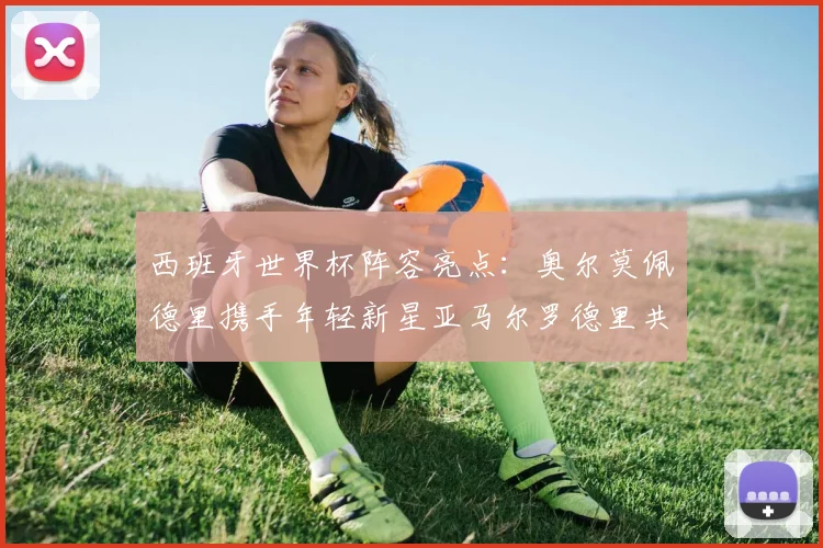 西班牙世界杯阵容亮点：奥尔莫佩德里携手年轻新星亚马尔罗德里共赴荣耀之战