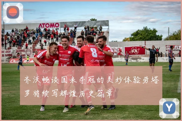 齐沃畅谈国米夺冠的美妙体验劳塔罗将续写辉煌历史篇章