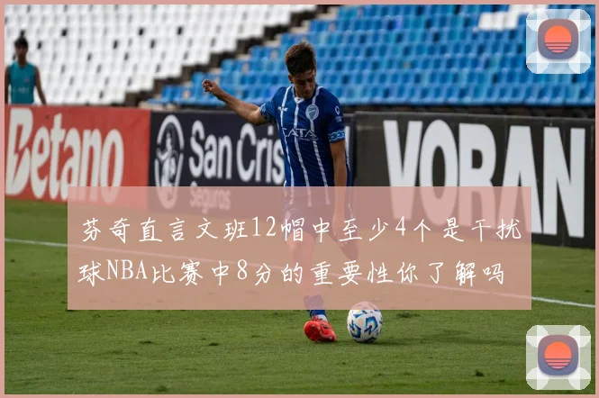 芬奇直言文班12帽中至少4个是干扰球NBA比赛中8分的重要性你了解吗