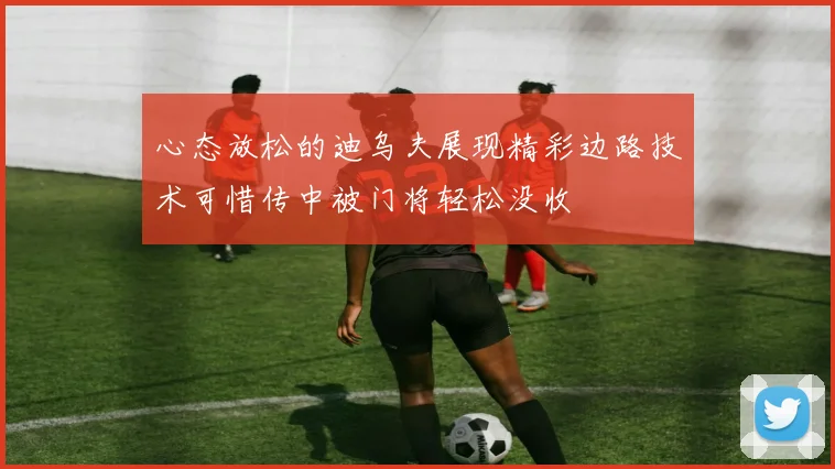 心态放松的迪乌夫展现精彩边路技术可惜传中被门将轻松没收