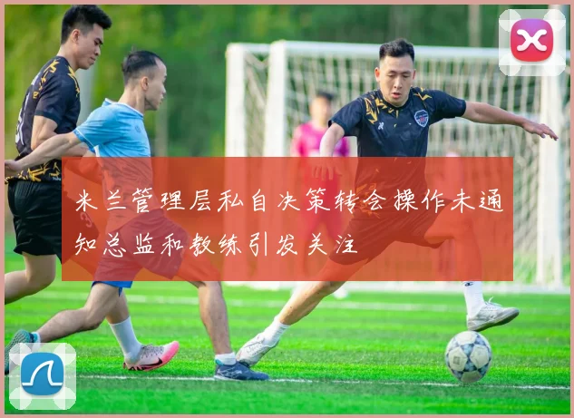 米兰管理层私自决策转会操作未通知总监和教练引发关注