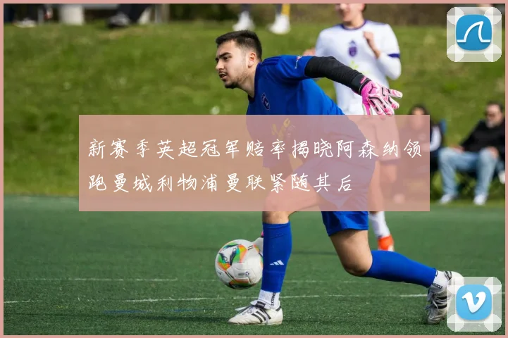 新赛季英超冠军赔率揭晓阿森纳领跑曼城利物浦曼联紧随其后