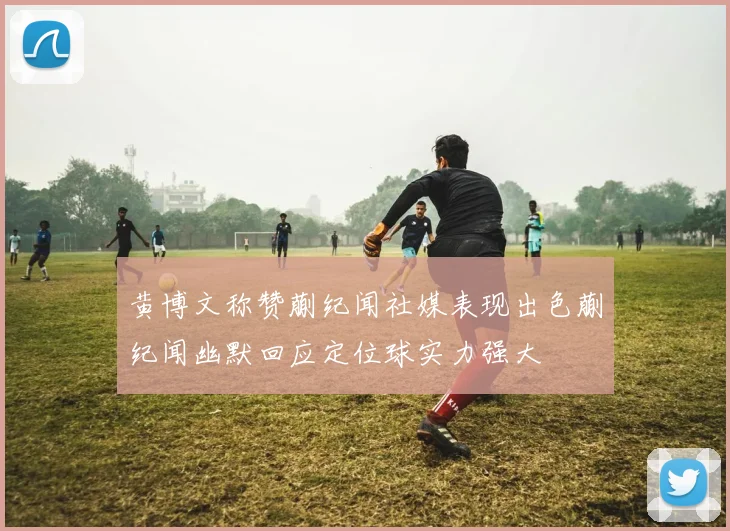 黄博文称赞蒯纪闻社媒表现出色蒯纪闻幽默回应定位球实力强大
