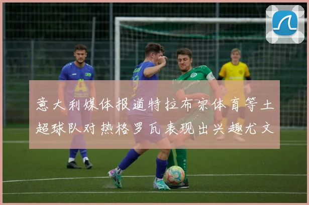 意大利媒体报道特拉布宗体育等土超球队对热格罗瓦表现出兴趣尤文图斯愿意出售这名球员