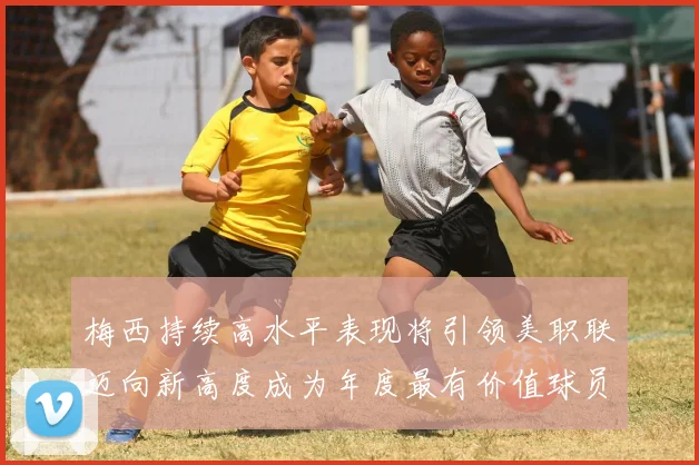 梅西持续高水平表现将引领美职联迈向新高度成为年度最有价值球员