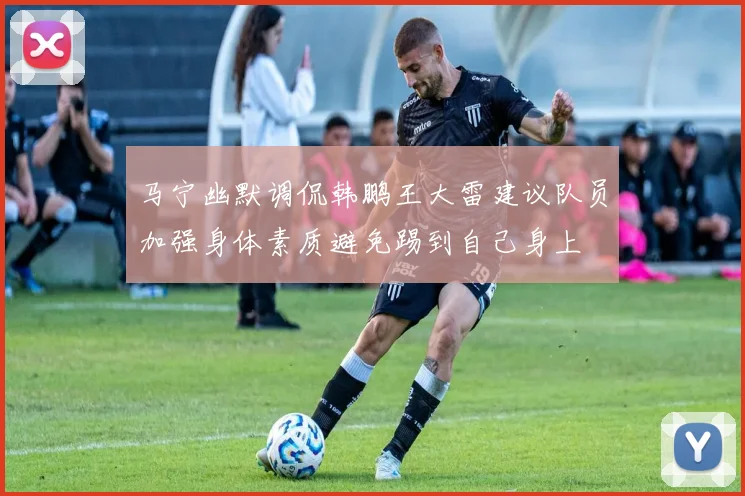 马宁幽默调侃韩鹏王大雷建议队员加强身体素质避免踢到自己身上