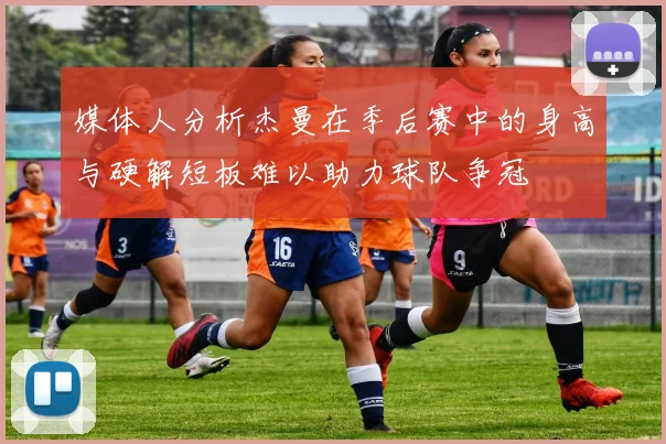 媒体人分析杰曼在季后赛中的身高与硬解短板难以助力球队争冠