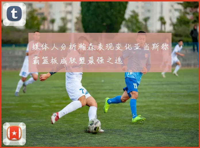 媒体人分析瀚森表现变化亚当斯称霸篮板成联盟最强之选