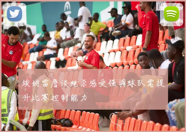 埃姆雷詹谈绝杀感受强调球队需提升比赛控制能力