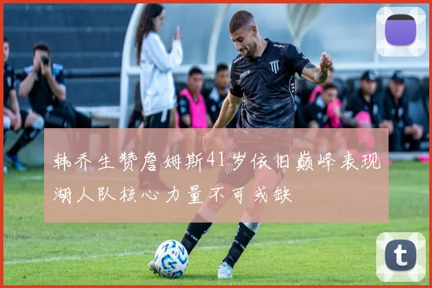 韩乔生赞詹姆斯41岁依旧巅峰表现湖人队核心力量不可或缺