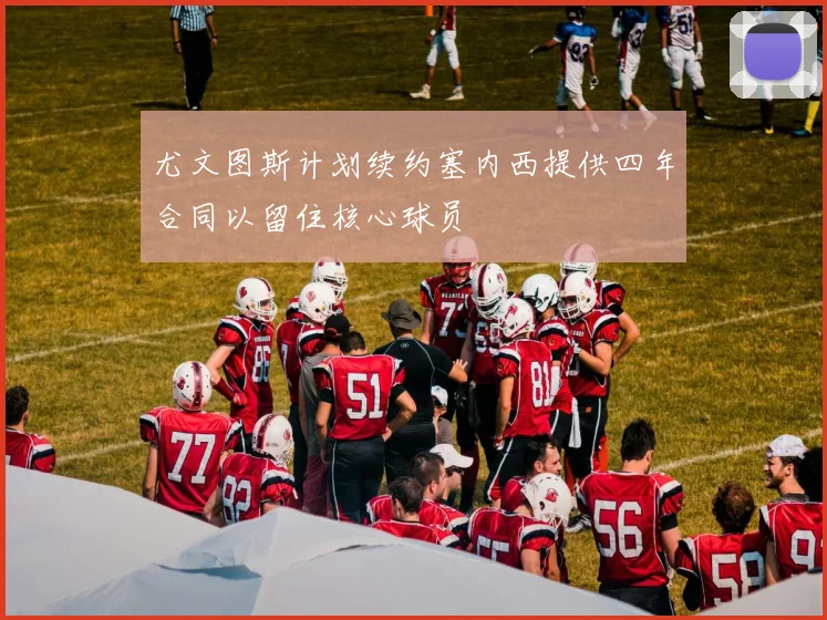 尤文图斯计划续约塞内西提供四年合同以留住核心球员