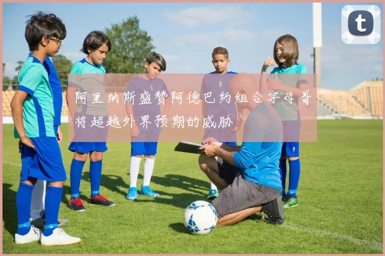 阿里纳斯盛赞阿德巴约组合字母哥将超越外界预期的威胁