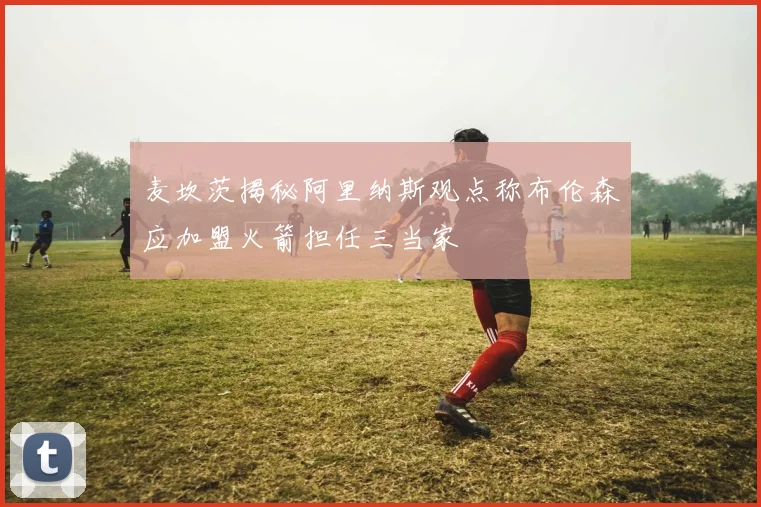 麦坎茨揭秘阿里纳斯观点称布伦森应加盟火箭担任三当家