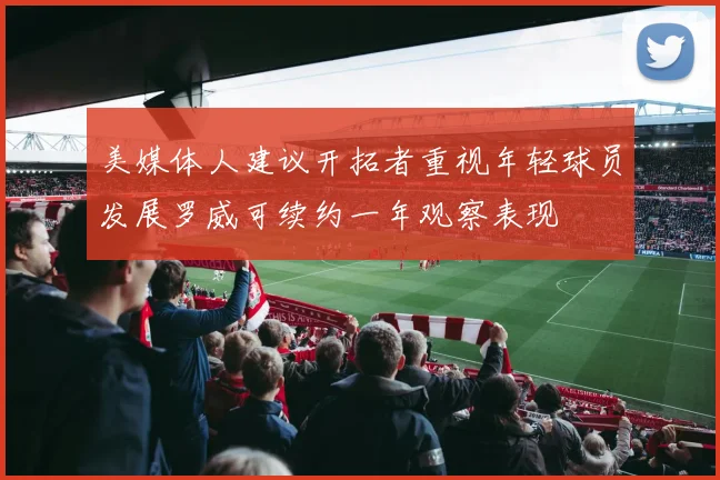 美媒体人建议开拓者重视年轻球员发展罗威可续约一年观察表现
