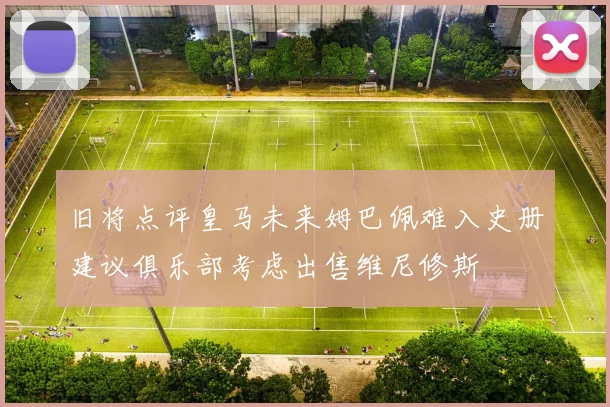 旧将点评皇马未来姆巴佩难入史册建议俱乐部考虑出售维尼修斯